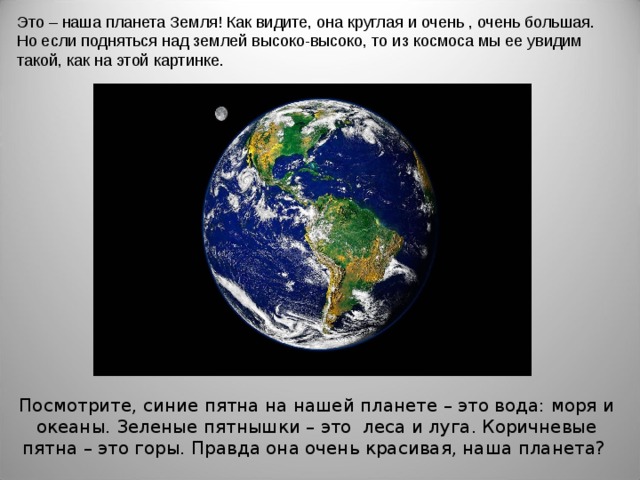 Это – наша планета Земля! Как видите, она круглая и очень , очень большая. Но если подняться над землей высоко-высоко, то из космоса мы ее увидим такой, как на этой картинке. Посмотрите, синие пятна на нашей планете – это вода: моря и океаны. Зеленые пятнышки – это леса и луга. Коричневые пятна – это горы. Правда она очень красивая, наша планета? 