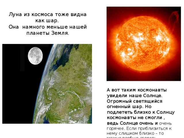 Луна из космоса тоже видна как шар.  Она намного меньше нашей планеты Земля. А вот таким космонавты увидели наше Солнце. Огромный светящийся огненный шар. Но подлететь близко к Солнцу космонавты не смогли , ведь Солнце очень и очень горячее. Если приблизиться к нему слишком близко – то можно вообще сгореть. 