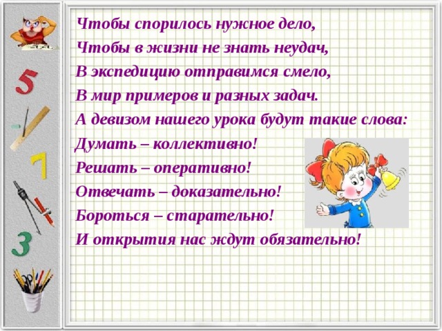 Чтобы спорилось нужное дело, Чтобы в жизни не знать неудач, В экспедицию отправимся смело, В мир примеров и разных задач. А девизом нашего урока будут такие слова: Думать – коллективно! Решать – оперативно! Отвечать – доказательно! Бороться – старательно! И открытия нас ждут обязательно! 