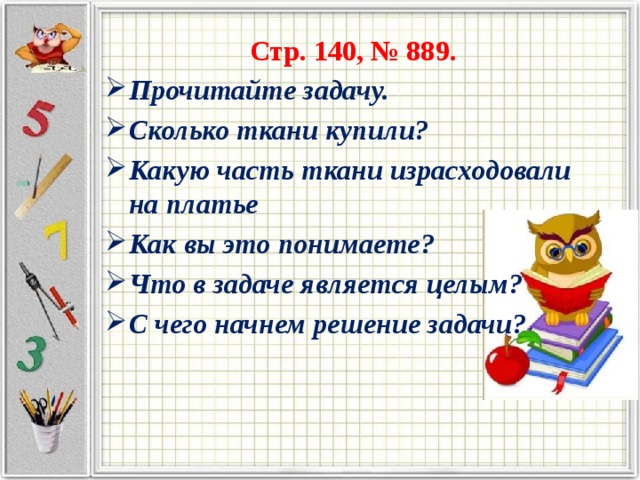 Стр. 140, № 889. Прочитайте задачу. Сколько ткани купили? Какую часть ткани израсходовали на платье Как вы это понимаете? Что в задаче является целым? С чего начнем решение задачи? 
