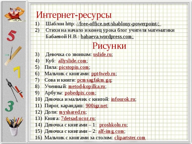 Интернет-ресурсы Шаблон http: //free-office.net/shablony-powerpoint/; Стихи на начало и конец урока блог учителя математики Бабаевой Н.В.: babaeva.wordpress.com; Рисунки Девочка со звонком: uslide.ru ; Куб: allyslide.com ; Пила: picstopin.com ; Мальчик с книгами: ppt4web.ru ; Сова и книги: pcmsagfakm.gq ; Ученный: metod-kopilka.ru ; Арбузы: pobedpix.com ; Девочка и мальчик с книгой: infourok.ru ; Пирог, карандаш: 900igr.net ; Доли: myshared.ru ; Книга: 7detsad.ucoz.ru ; Девочка с книгами – 1: proshkolu.ru ; Девочка с книгами – 2: alf-img.com ; Мальчик с книгами за столом: clipartster.com 