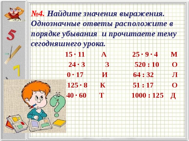 № 4. Найдите значения выражения. Однозначные ответы расположите в порядке убывания и прочитаете тему сегодняшнего урока. 15 ∙ 11 А 25 ∙ 9 ∙ 4 М 24 ∙ 3 З 520 : 10 О 0 ∙ 17 И 64 : 32 Л 125 ∙ 8 К 51 : 17 О 40 ∙ 60 Т 1000 : 125 Д 