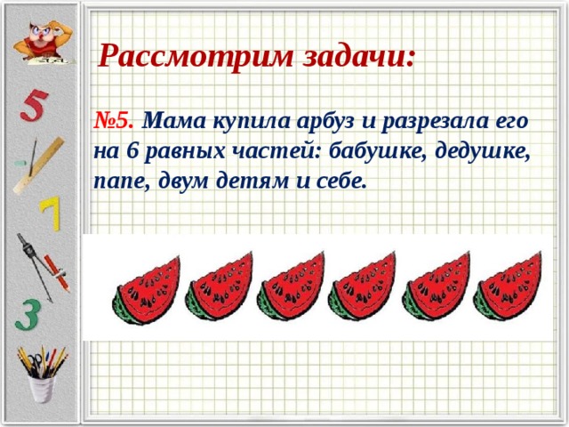 Рассмотрим задачи: № 5. Мама купила арбуз и разрезала его на 6 равных частей: бабушке, дедушке, папе, двум детям и себе. 