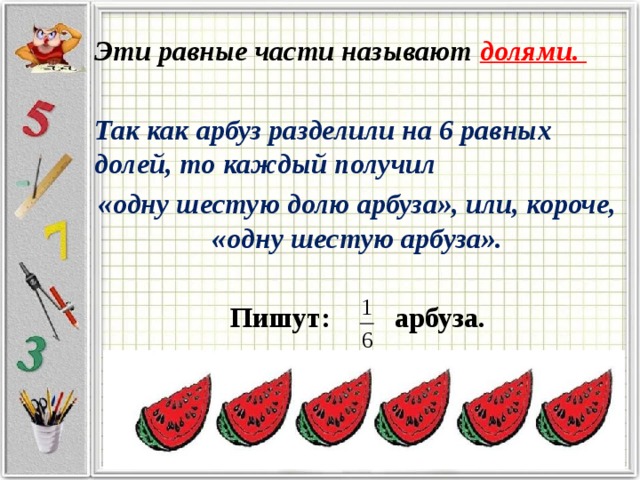 Эти равные части называют долями. Так как арбуз разделили на 6 равных долей, то каждый получил «одну шестую долю арбуза», или, короче, «одну шестую арбуза». Пишут: арбуза. 