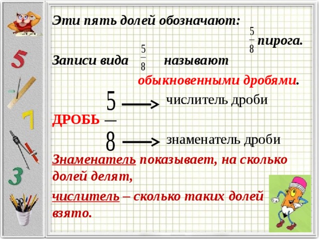 Эти пять долей обозначают:  пирога. Записи вида называют обыкновенными дробями .  числитель дроби ДРОБЬ   знаменатель дроби Знаменатель показывает, на сколько долей делят, числитель – сколько таких долей взято. 