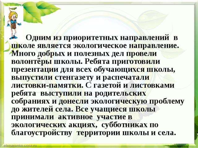 Одним из приоритетных направлений в школе является экологическое направление. Много добрых и полезных дел провели волонтёры школы. Ребята приготовили презентации для всех обучающихся школы, выпустили стенгазету и распечатали листовки-памятки. С газетой и листовками ребята выступили на родительских собраниях и донесли экологическую проблему до жителей села. Все учащиеся школы принимали активное участие в экологических акциях, субботниках по благоустройству территории школы и села. 