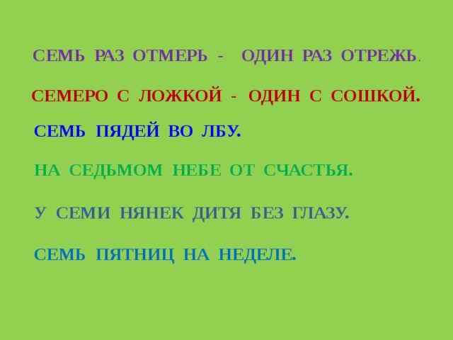СЕМЬ РАЗ ОТМЕРЬ - ОДИН РАЗ ОТРЕЖЬ . СЕМЕРО С ЛОЖКОЙ - ОДИН С СОШКОЙ. СЕМЬ ПЯДЕЙ ВО ЛБУ. НА СЕДЬМОМ НЕБЕ ОТ СЧАСТЬЯ. У СЕМИ НЯНЕК ДИТЯ БЕЗ ГЛАЗУ. СЕМЬ ПЯТНИЦ НА НЕДЕЛЕ. 
