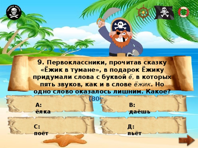 9. Первоклассники, прочитав сказку «Ёжик в тумане», в подарок Ёжику придумали слова с буквой ё, в которых пять звуков, как и в слове ёжик . Но одно слово оказалось лишним. Какое? (800 м) А: ёлка В: даёшь С: поёт Д: пьёт 