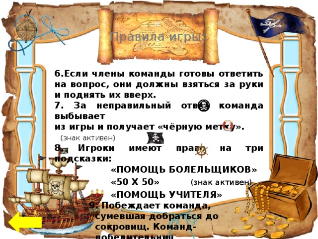 Правила игры :  6.Если члены команды готовы ответить на вопрос, они должны взяться за руки и поднять их вверх. 7. За неправильный ответ команда выбывает из игры и получает «чёрную метку». (знак активен) 8. Игроки имеют право на три подсказки: «ПОМОЩЬ БОЛЕЛЬЩИКОВ»     «50 Х 50» (знак активен)  «ПОМОЩЬ УЧИТЕЛЯ» 9. Побеждает команда, сумевшая добраться до сокровищ. Команд-победительниц  может быть несколько.  