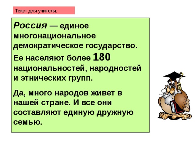 Текст для учителя. Россия — единое многонациональное демократическое государство. Ее населяют более 180 национальностей, народностей и этнических групп.   Да, много народов живет в нашей стране. И все они составляют единую дружную семью.   