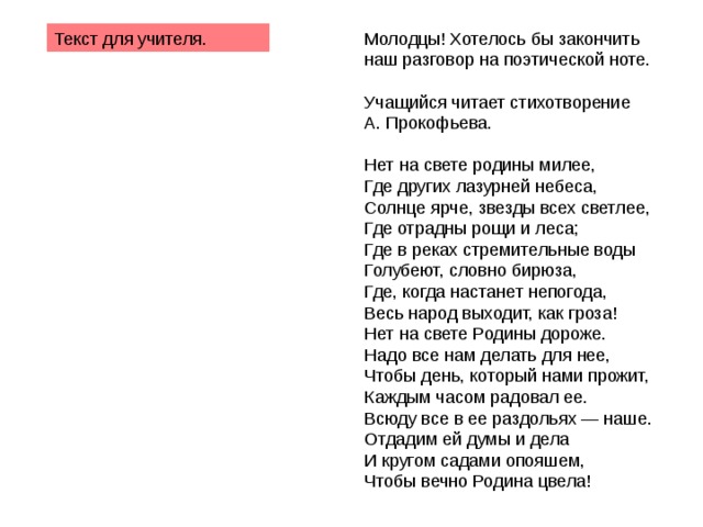 Молодцы! Хотелось бы закончить наш разговор на поэтической ноте. Учащийся читает стихотворение А. Прокофьева. Нет на свете родины милее, Где других лазурней небеса, Солнце ярче, звезды всех светлее, Где отрадны рощи и леса; Где в реках стремительные воды Голубеют, словно бирюза, Где, когда настанет непогода, Весь народ выходит, как гроза! Нет на свете Родины дороже. Надо все нам делать для нее, Чтобы день, который нами прожит, Каждым часом радовал ее. Всюду все в ее раздольях — наше. Отдадим ей думы и дела И кругом садами опояшем, Чтобы вечно Родина цвела! Текст для учителя. 