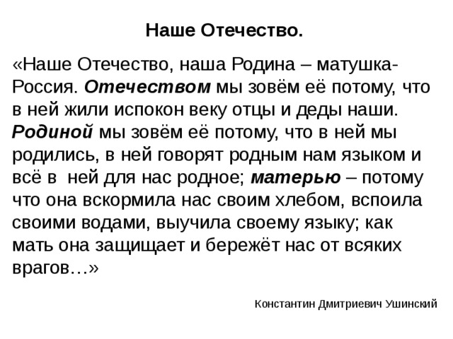 Наше Отечество. «Наше Отечество, наша Родина – матушка-Россия. Отечеством мы зовём её потому, что в ней жили испокон веку отцы и деды наши. Родиной мы зовём её потому, что в ней мы родились, в ней говорят родным нам языком и всё в ней для нас родное; матерью – потому что она вскормила нас своим хлебом, вспоила своими водами, выучила своему языку; как мать она защищает и бережёт нас от всяких врагов…» Константин Дмитриевич Ушинский 