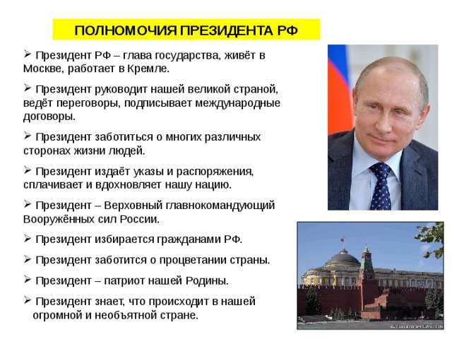 ПОЛНОМОЧИЯ  ПРЕЗИДЕНТА РФ  Президент РФ – глава государства, живёт в Москве, работает в Кремле.  Президент руководит нашей великой страной, ведёт переговоры, подписывает международные договоры.  Президент заботиться о многих различных сторонах жизни людей.  Президент издаёт указы и распоряжения, сплачивает и вдохновляет нашу нацию.  Президент – Верховный главнокомандующий Вооружённых сил России.  Президент избирается гражданами РФ.  Президент заботится о процветании страны.  Президент – патриот нашей Родины.  Президент знает, что происходит в нашей огромной и необъятной стране. 