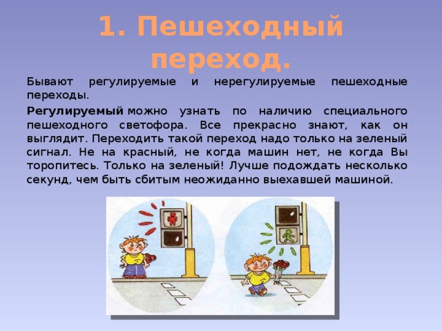 1. Пешеходный переход. Бывают регулируемые и нерегулируемые пешеходные переходы. Регулируемый  можно узнать по наличию специального пешеходного светофора. Все прекрасно знают, как он выглядит. Переходить такой переход надо только на зеленый сигнал. Не на красный, не когда машин нет, не когда Вы торопитесь. Только на зеленый! Лучше подождать несколько секунд, чем быть сбитым неожиданно выехавшей машиной. 