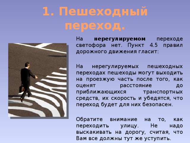 1. Пешеходный переход. На нерегулируемом переходе светофора нет. Пункт 4.5 правил дорожного движения гласит: На нерегулируемых пешеходных переходах пешеходы могут выходить на проезжую часть после того, как оценят расстояние до приближающихся транспортных средств, их скорость и убедятся, что переход будет для них безопасен. Обратите внимание на то, как переходить улицу. Не надо выскакивать на дорогу, считая, что Вам все должны тут же уступить. 