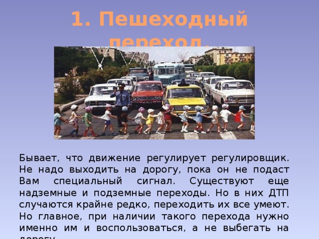 1. Пешеходный переход. Бывает, что движение регулирует регулировщик. Не надо выходить на дорогу, пока он не подаст Вам специальный сигнал. Существуют еще надземные и подземные переходы. Но в них ДТП случаются крайне редко, переходить их все умеют. Но главное, при наличии такого перехода нужно именно им и воспользоваться, а не выбегать на дорогу. 