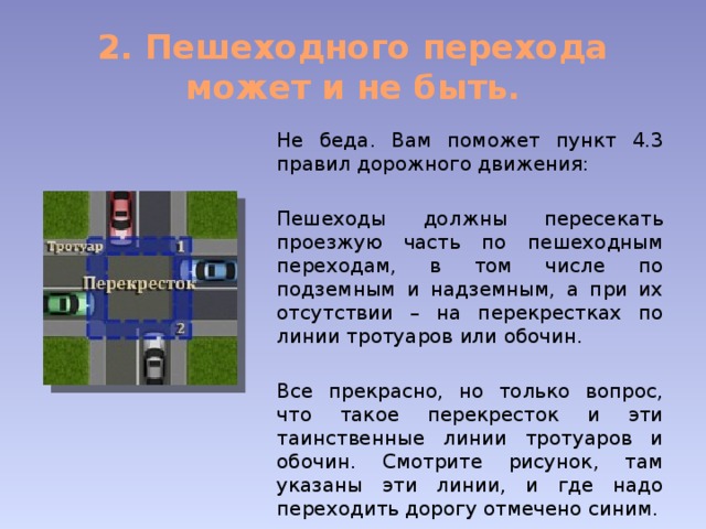 2. Пешеходного перехода может и не быть. Не беда. Вам поможет пункт 4.3 правил дорожного движения: Пешеходы должны пересекать проезжую часть по пешеходным переходам, в том числе по подземным и надземным, а при их отсутствии – на перекрестках по линии тротуаров или обочин. Все прекрасно, но только вопрос, что такое перекресток и эти таинственные линии тротуаров и обочин. Смотрите рисунок, там указаны эти линии, и где надо переходить дорогу отмечено синим. 