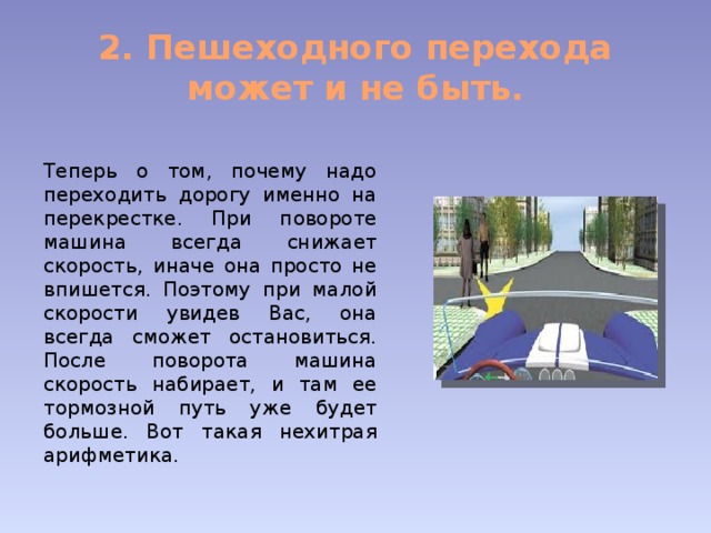 2. Пешеходного перехода может и не быть. Теперь о том, почему надо переходить дорогу именно на перекрестке. При повороте машина всегда снижает скорость, иначе она просто не впишется. Поэтому при малой скорости увидев Вас, она всегда сможет остановиться. После поворота машина скорость набирает, и там ее тормозной путь уже будет больше. Вот такая нехитрая арифметика. 