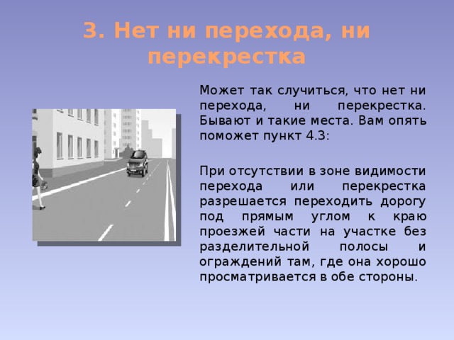 3. Нет ни перехода, ни перекрестка Может так случиться, что нет ни перехода, ни перекрестка. Бывают и такие места. Вам опять поможет пункт 4.3: При отсутствии в зоне видимости перехода или перекрестка разрешается переходить дорогу под прямым углом к краю проезжей части на участке без разделительной полосы и ограждений там, где она хорошо просматривается в обе стороны. 