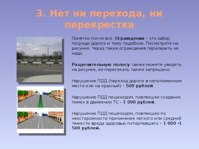 3. Нет ни перехода, ни перекрестка Понятно почти все. Ограждения – это забор посреди дороги и тому подобное. Посмотрите на рисунке. Через такие ограждения перелазить не надо. Разделительную полосу также можете увидеть на рисунке, ее пересекать также запрещено. Нарушение ПДД (переход дороги в неположенном месте или на красный) – 500 рублей . Нарушение ПДД пешеходом, повлекшее создание помех в движении ТС – 1 000 рублей . Нарушение ПДД пешеходом, повлекшее по неосторожности причинение легкого или средней тяжести вреда здоровью потерпевшего – 1 000 -1 500 рублей. 