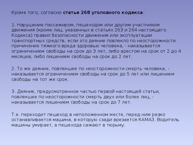 Кроме того, согласно статье 268 уголовного кодекса : 1. Нарушение пассажиром, пешеходом или другим участником движения (кроме лиц, указанных в статьях 263 и 264 настоящего Кодекса) правил безопасности движения или эксплуатации транспортных средств, если это деяние повлекло по неосторожности причинение тяжкого вреда здоровью человека, - наказывается ограничением свободы на срок до 3 лет, либо арестом на срок от 2 до 4 месяцев, либо лишением свободы на срок до 2 лет. 2. То же деяние, повлекшее по неосторожности смерть человека, - наказывается ограничением свободы на срок до 5 лет или лишением свободы на тот же срок. 3. Деяние, предусмотренное частью первой настоящей статьи, повлекшее по неосторожности смерть двух или более лиц, - наказывается лишением свободы на срок до 7 лет. Т.е. переходит пешеход в неположенном месте, перед ним резко останавливается машина, в которую сзади врезается КАМАЗ. Водитель машины умирает, а пешехода сажают в тюрьму. 