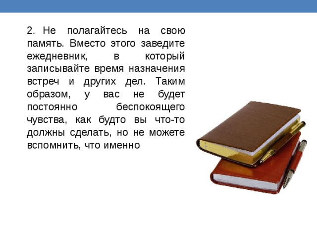 2.  Не полагайтесь на свою память. Вместо этого заведите ежедневник, в который записывайте время назначения встреч и других дел. Таким образом, у вас не будет постоянно беспокоящего чувства, как будто вы что-то должны сделать, но не можете вспомнить, что именно 