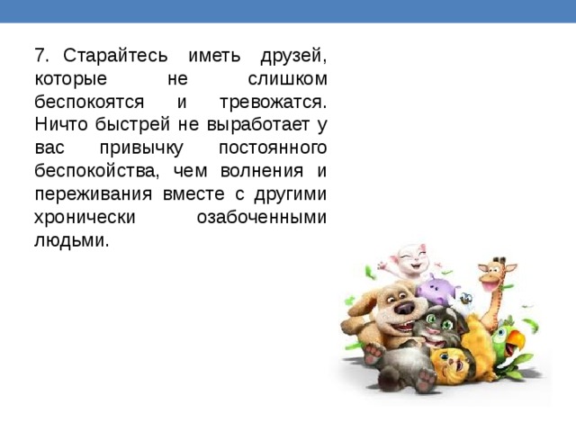 7.  Старайтесь иметь друзей, которые не слишком беспокоятся и тревожатся. Ничто быстрей не выработает у вас привычку постоянного беспокойства, чем волнения и переживания вместе с другими хронически озабоченными людьми. 