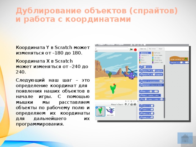 Дублирование объектов (спрайтов)  и работа с координатами Координата Y в Scratch может изменяться от –180 до 180. Координата Х в Scratch может изменяться от –240 до 240. Следующий наш шаг – это определение координат для появления наших объектов в начале игры. С помощью мышки мы расставляем объекты по рабочему полю и определяем их координаты для дальнейшего их программирования.