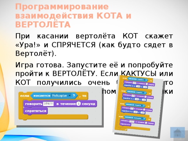Программирование взаимодействия КОТА и ВЕРТОЛЁТА При касании вертолёта КОТ скажет «Ура!» и СПРЯЧЕТСЯ (как будто сядет в Вертолёт). Игра готова. Запустите её и попробуйте пройти к ВЕРТОЛЁТУ. Если КАКТУСЫ или КОТ получились очень большими, то уменьши те их с помощью кнопки УМЕНЬШИТЬ.