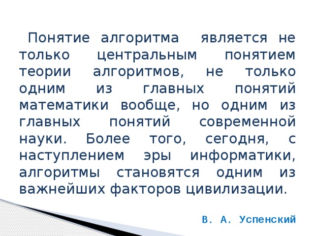 Понятие алгоритма является не только центральным понятием теории алгоритмов, не только одним из главных понятий математики вообще, но одним из главных понятий современной науки. Более того, сегодня, с наступлением эры информатики, алгоритмы становятся одним из важнейших факторов цивилизации. В. А. Успенский 