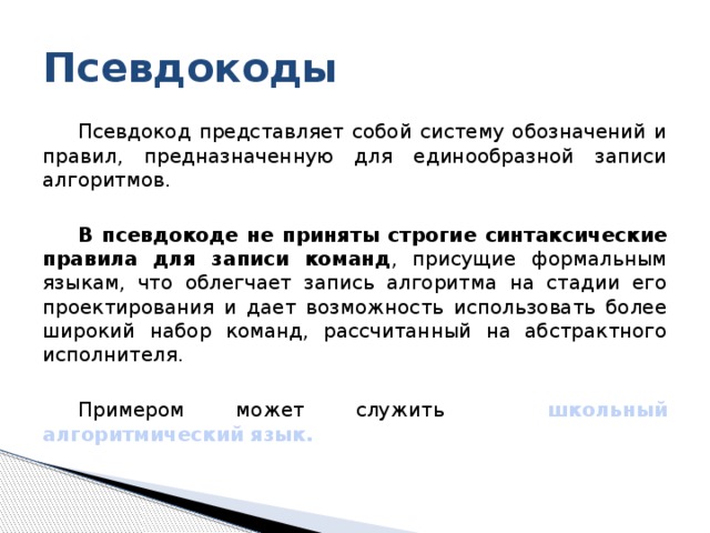 Псевдокоды Псевдокод представляет собой систему обозначений и правил, предназначенную для единообразной записи алгоритмов. В псевдокоде не приняты строгие синтаксические правила для записи команд , присущие формальным языкам, что облегчает запись алгоритма на стадии его проектирования и дает возможность использовать более широкий набор команд, рассчитанный на абстрактного исполнителя. Примером может служить школьный алгоритмический язык. 