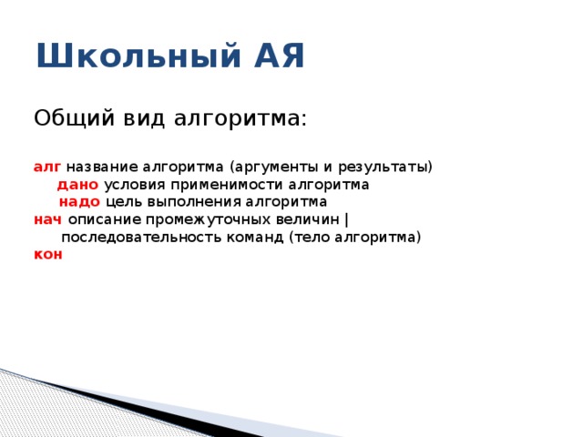Школьный АЯ Общий вид алгоритма: алг название алгоритма (аргументы и результаты)   дано условия применимости алгоритма  надо цель выполнения алгоритма нач описание промежуточных величин |  последовательность команд (тело алгоритма) кон 