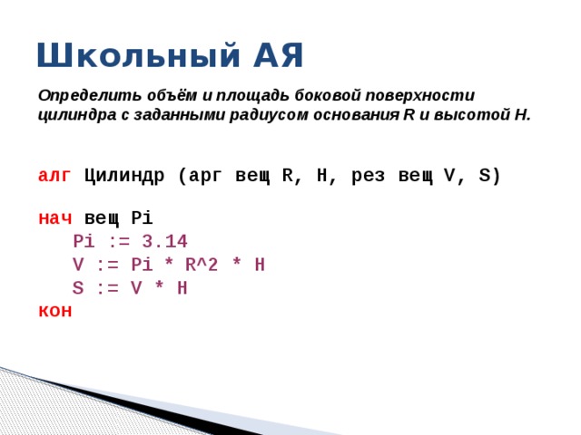 Школьный АЯ Определить объём и площадь боковой поверхности цилиндра с заданными радиусом основания R и высотой H.     алг Цилиндр (арг вещ R, H, рез вещ V, S) нач вещ Pi  Pi := 3.14   V := Pi * R^2 * H   S := V * H  кон       