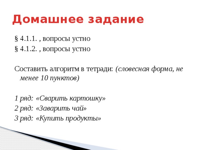 Домашнее задание § 4.1.1. , вопросы устно § 4.1.2. , вопросы устно Составить алгоритм в тетради: (словесная форма, не менее 10 пунктов) 1 ряд: «Сварить картошку» 2 ряд: «Заварить чай» 3 ряд: «Купить продукты» 