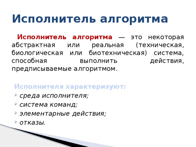 Исполнитель алгоритма Исполнитель алгоритма — это некоторая абстрактная или реальная (техническая, биологическая или биотехническая) система, способная выполнить действия, предписываемые алгоритмом. Исполнителя хаpактеpизуют: сpеда исполнителя; cистема команд; элементаpные действия; отказы. 