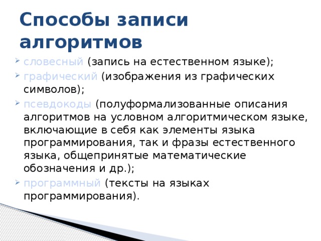 Способы записи алгоритмов словесный (запись на естественном языке); графический (изображения из графических символов); псевдокоды (полуформализованные описания алгоритмов на условном алгоритмическом языке, включающие в себя как элементы языка программирования, так и фразы естественного языка, общепринятые математические обозначения и др.); программный (тексты на языках программирования). 