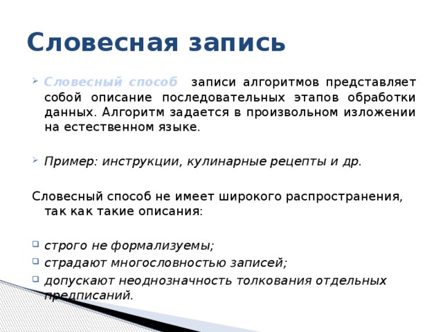 Словесная запись Словесный способ  записи алгоритмов представляет собой описание последовательных этапов обработки данных. Алгоритм задается в произвольном изложении на естественном языке. Пример: инструкции, кулинарные рецепты и др.  Словесный способ не имеет широкого распространения, так как такие описания: строго не формализуемы; страдают многословностью записей; допускают неоднозначность толкования отдельных предписаний.  