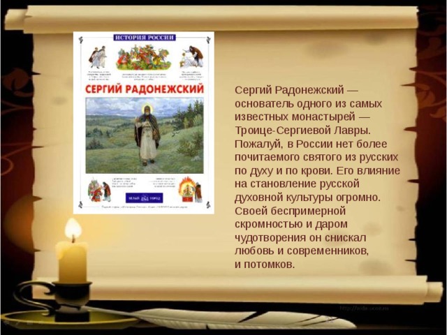 Сергий Радонежский — основатель одного из самых известных монастырей — Троице-Сергиевой Лавры. Пожалуй, в России нет более почитаемого святого из русских по духу и по крови. Его влияние на становление русской духовной культуры огромно. Своей беспримерной скромностью и даром чудотворения он снискал любовь и современников, и потомков.  