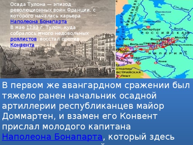 Осада Тулона — эпизод  революционных войн Франции , с которого началась карьера  Наполеона Бонапарта . В мае  1793  г. Тулон, куда собралось много недовольных  роялистов , восстал против  Конвента . В первом же авангардном сражении был тяжело ранен начальник осадной артиллерии республиканцев майор Доммартен, и взамен его Конвент прислал молодого капитана  Наполеона Бонапарта , который здесь положил начало своей славы. 