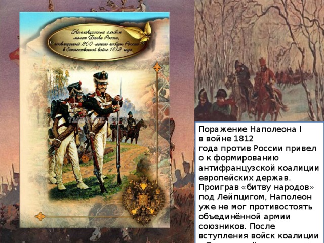 Поражение Наполеона I в войне 1812 года против России привело к формированию антифранцузской коалиции европейских держав. Проиграв «битву народов» под Лейпцигом, Наполеон уже не мог противостоять объединённой армии союзников. После вступления войск коалиции в Париж отрёкся от престола 6 апреля 1814 года и отправился в ссылку на остров Эльба. 
