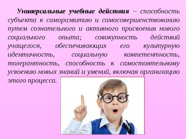 Универсальные учебные действия – способность субъекта к саморазвитию и самосовершенствованию путем сознательного и активного присвоения нового социального опыта; совокупность действий учащегося, обеспечивающих его культурную идентичность, социальную компетентность, толерантность, способность к самостоятельному усвоению новых знаний и умений, включая организацию этого процесса. 