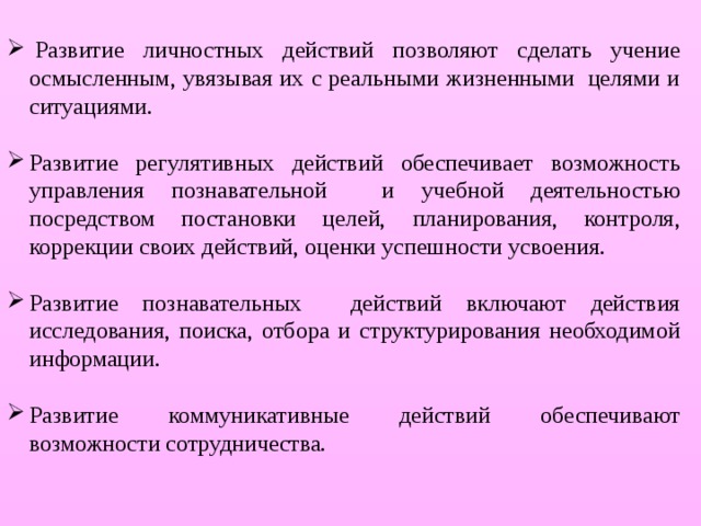   Развитие личностных действий позволяют сделать учение осмысленным, увязывая их с реальными жизненными  целями и ситуациями. Развитие регулятивных действий обеспечивает возможность управления познавательной и учебной деятельностью посредством постановки целей, планирования, контроля, коррекции своих действий, оценки успешности усвоения. Развитие познавательных действий включают действия исследования, поиска, отбора и структурирования необходимой информации. Развитие коммуникативные действий обеспечивают возможности сотрудничества. 