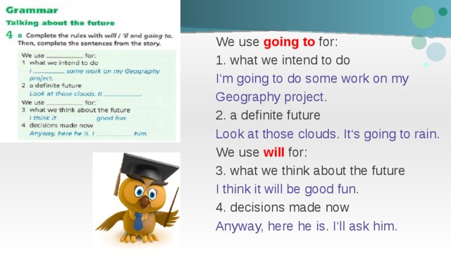 We use going to for: 1. what we intend to do I‘m going to do some work on my Geography project. 2. a definite future Look at those clouds. It‘s going to rain. We use will for: 3. what we think about the future I think it will be good fun. 4. decisions made now Anyway, here he is. I‘ll ask him. 