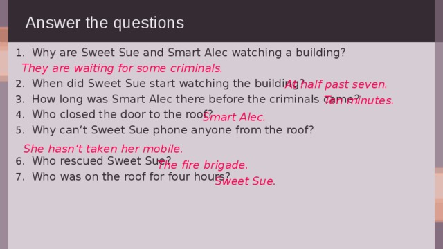 Answer the questions Why are Sweet Sue and Smart Alec watching a building? When did Sweet Sue start watching the building? How long was Smart Alec there before the criminals came? Who closed the door to the roof? Why can‘t Sweet Sue phone anyone from the roof? Who rescued Sweet Sue? Who was on the roof for four hours? They are waiting for some criminals. At half past seven. Ten minutes. Smart Alec. She hasn‘t taken her mobile. The fire brigade. Sweet Sue. 