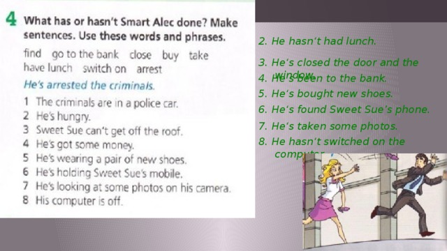 2. He hasn‘t had lunch. 3. He‘s closed the door and the window. 4. He‘s been to the bank. 5. He‘s bought new shoes. 6. He‘s found Sweet Sue’s phone. 7. He‘s taken some photos. 8. He hasn‘t switched on the computer. 