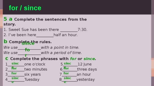 for / since 5 a Complete the sentences from the story. 1. Sweet Sue has been there _________7:30. 2. I‘ve been here_________half an hour. b Complete the rules. We use____________with a point in time. We use____________with a period of time. since for c Complete the phrases with for or since . 1_________one o‘clock 5________12 June 2_________two minutes 6________three days 3_________six years 7________an hour 4_________Tuesday 8________yesterday since since for for for for since since 