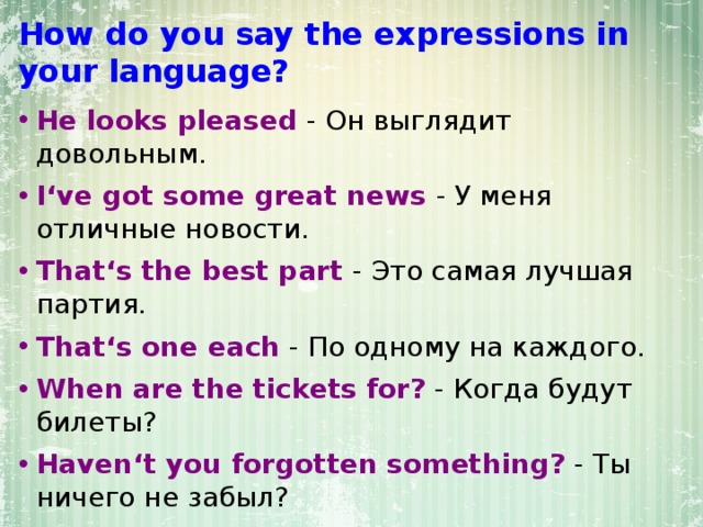 How do you say the expressions in your language? He looks pleased - Он выглядит довольным. I‘ve got some great news - У меня отличные новости. That‘s the best part  - Это самая лучшая партия. That‘s one each - По одному на каждого. When are the tickets for? - Когда будут билеты? Haven‘t you forgotten something? - Ты ничего не забыл? I feel really disappointed  - Я очень расстроен. This is a chance of a lifetime - Это шанс всей жизни. 