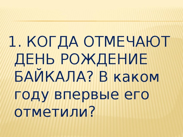 1. КОГДА ОТМЕЧАЮТ ДЕНЬ РОЖДЕНИЕ БАЙКАЛА? В каком году впервые его отметили? 