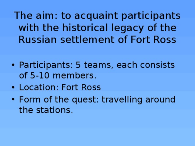 The aim: to acquaint participants with the historical legacy of the Russian settlement of Fort Ross Participants: 5 teams, each consists of 5-10 members. Location: Fort Ross Form of the quest: travelling around the stations.   