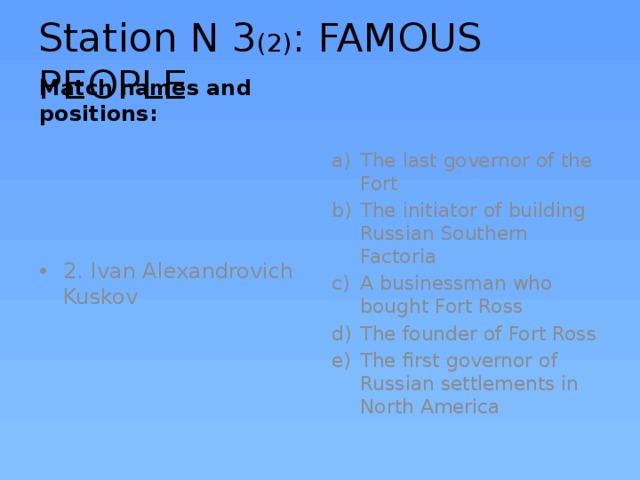 Station N 3 (2) : FAMOUS PEOPLE Match names and positions: The last governor of the Fort The initiator of building Russian Southern Factoria A businessman who bought Fort Ross The founder of Fort Ross The first governor of Russian settlements in North America 2. Ivan Alexandrovich Kuskov 